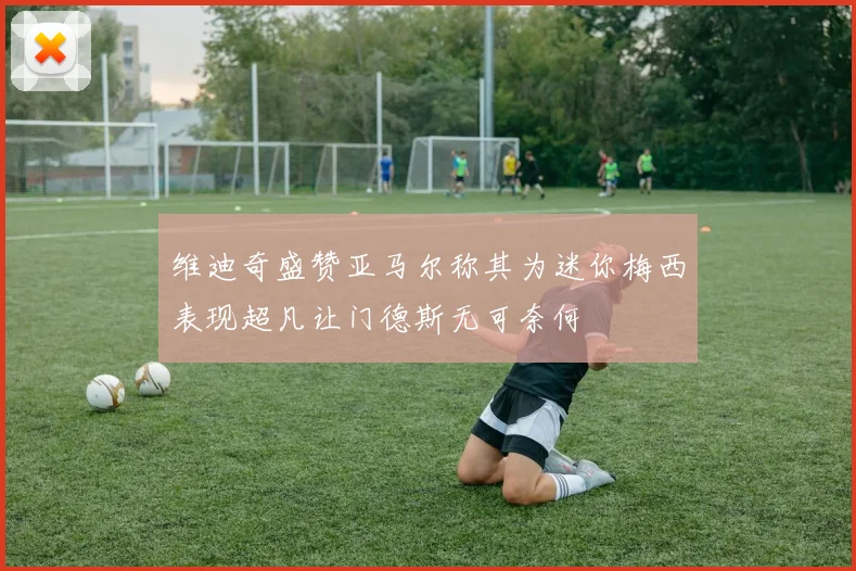 维迪奇盛赞亚马尔称其为迷你梅西表现超凡让门德斯无可奈何