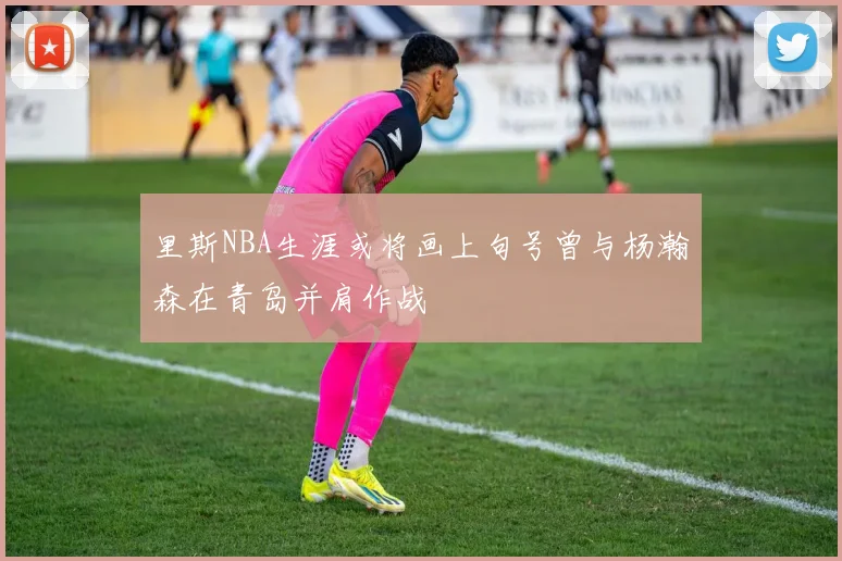 里斯NBA生涯或将画上句号曾与杨瀚森在青岛并肩作战