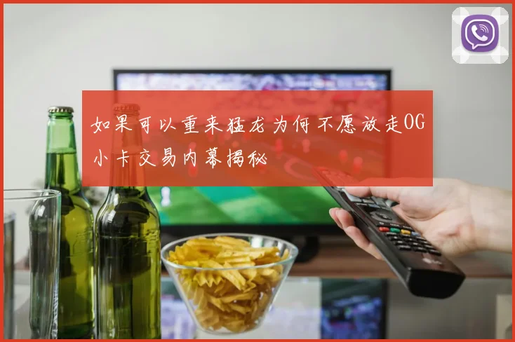 如果可以重来猛龙为何不愿放走OG小卡交易内幕揭秘