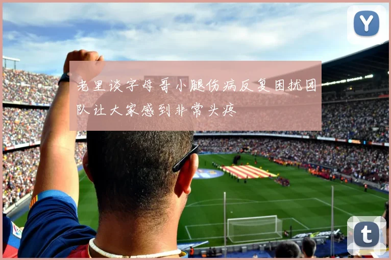老里谈字母哥小腿伤病反复困扰团队让大家感到非常头疼