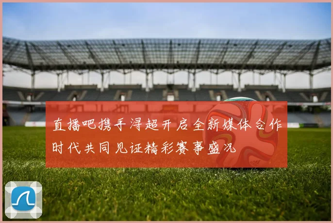 直播吧携手浔超开启全新媒体合作时代共同见证精彩赛事盛况
