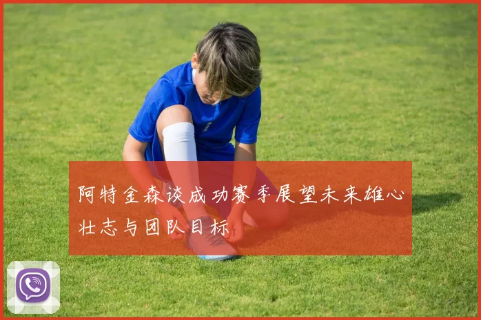 阿特金森谈成功赛季展望未来雄心壮志与团队目标