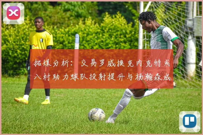 拓媒分析：交易罗威换克内克特或八村助力球队投射提升与杨瀚森成长
