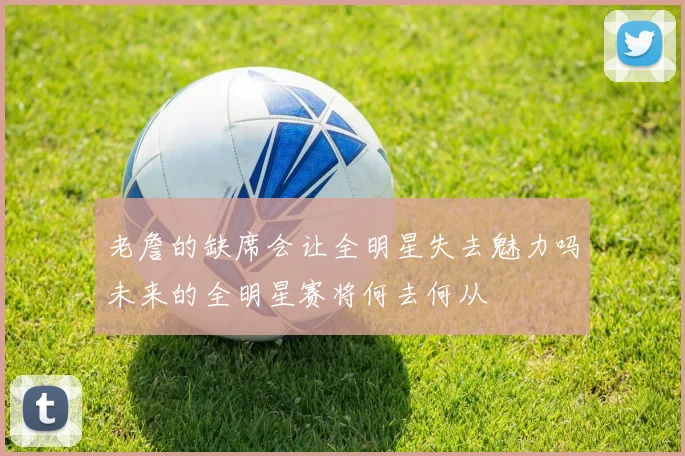 老詹的缺席会让全明星失去魅力吗未来的全明星赛将何去何从