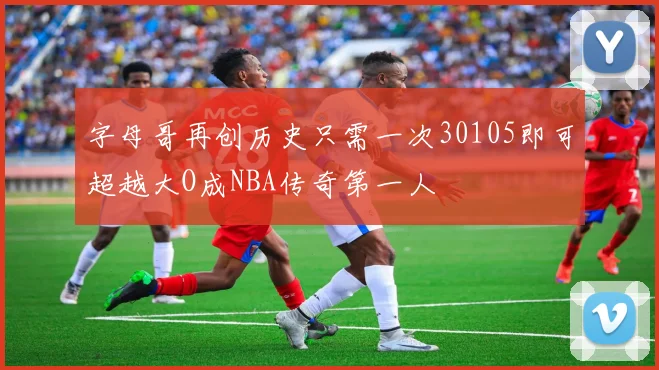 字母哥再创历史只需一次30105即可超越大O成NBA传奇第一人