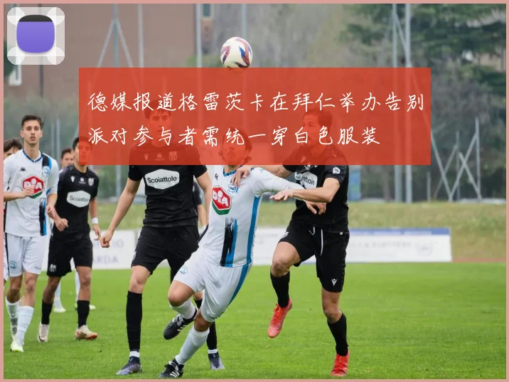 德媒报道格雷茨卡在拜仁举办告别派对参与者需统一穿白色服装
