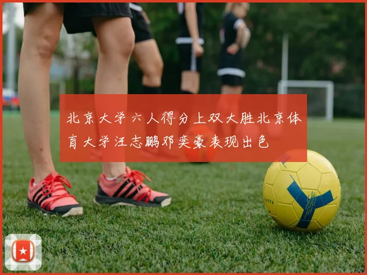 北京大学六人得分上双大胜北京体育大学汪志鹏邓奕豪表现出色