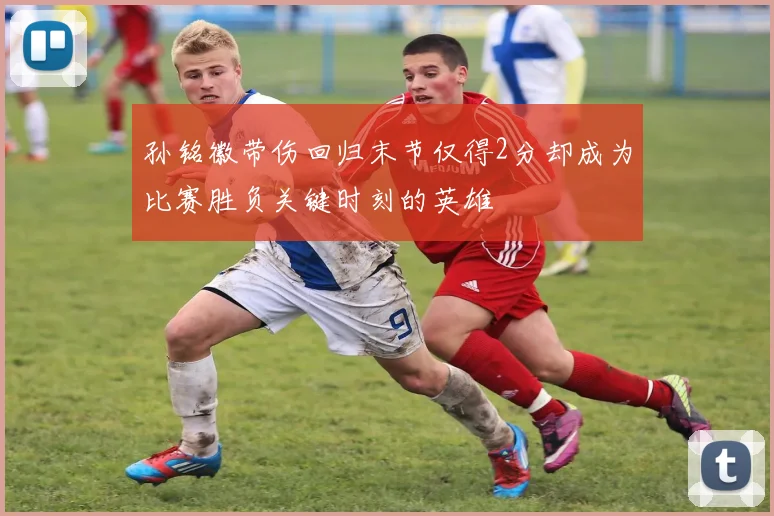 孙铭徽带伤回归末节仅得2分却成为比赛胜负关键时刻的英雄
