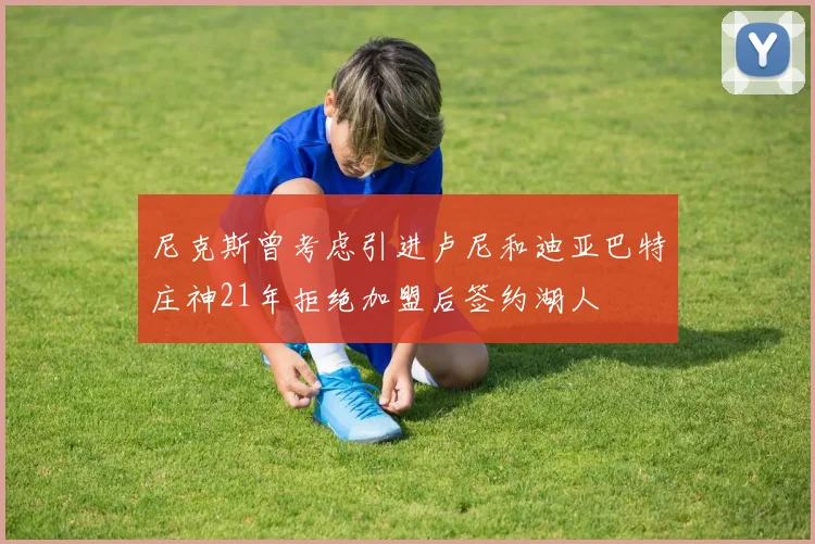 尼克斯曾考虑引进卢尼和迪亚巴特庄神21年拒绝加盟后签约湖人