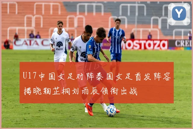U17中国女足对阵泰国女足首发阵容揭晓鞠芷桐刘雨辰领衔出战