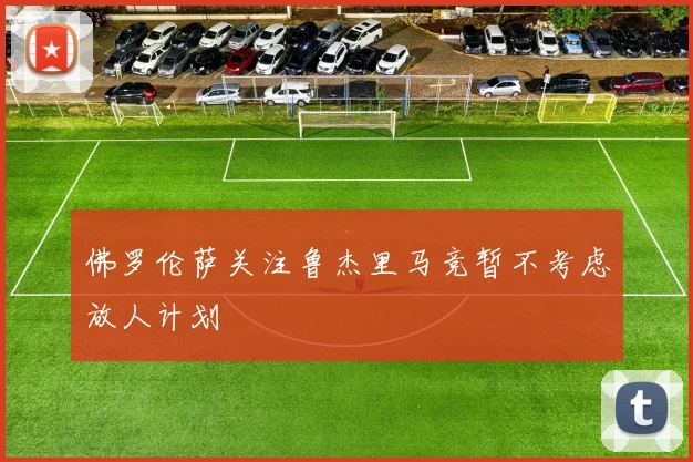 佛罗伦萨关注鲁杰里马竞暂不考虑放人计划