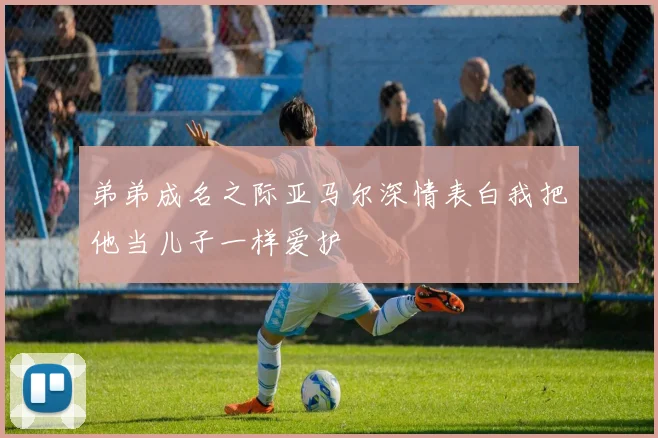弟弟成名之际亚马尔深情表白我把他当儿子一样爱护