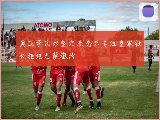 奥亚萨瓦尔坚定表态只专注皇家社会拒绝巴萨邀请