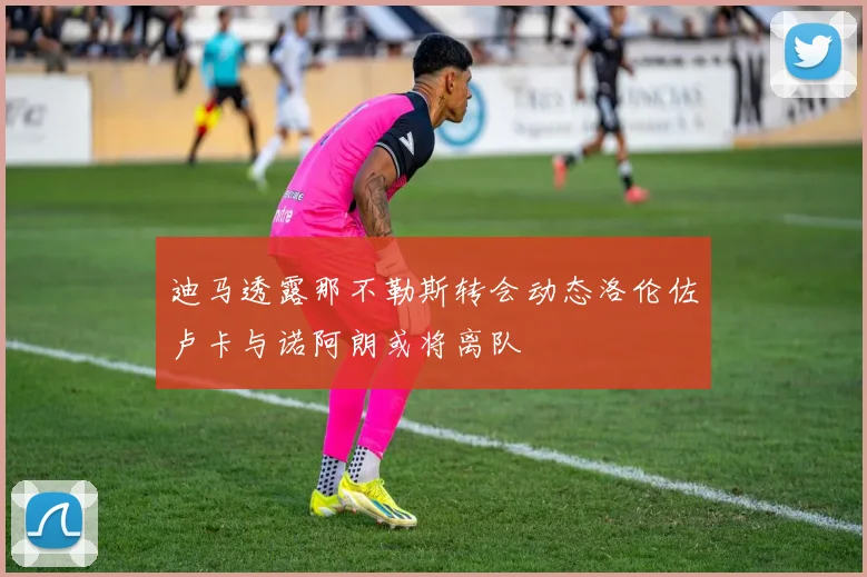 迪马透露那不勒斯转会动态洛伦佐卢卡与诺阿朗或将离队